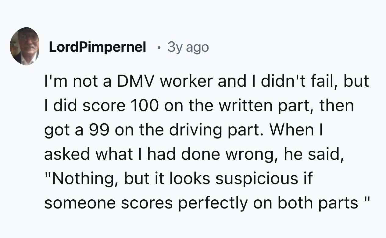 style - LordPimpernel 3y ago I'm not a Dmv worker and I didn't fail, but I did score 100 on the written part, then got a 99 on the driving part. When I asked what I had done wrong, he said, "Nothing, but it looks suspicious if someone scores perfectly on 